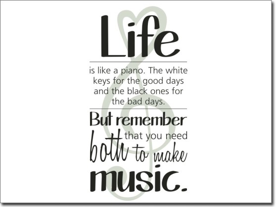 Life is like a piano. The white keys for the good days and the black ones for the bad days. But remember that you need both to make music.